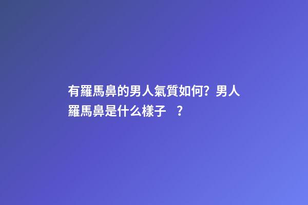 有羅馬鼻的男人氣質如何？男人羅馬鼻是什么樣子？